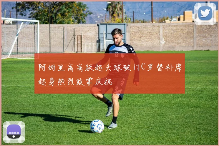 阿姆里高高跃起头球破门C罗替补席起身热烈鼓掌庆祝