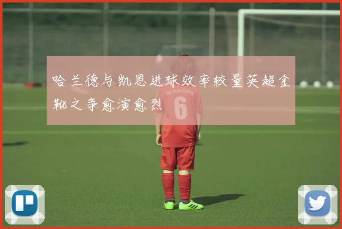 哈兰德与凯恩进球效率较量英超金靴之争愈演愈烈