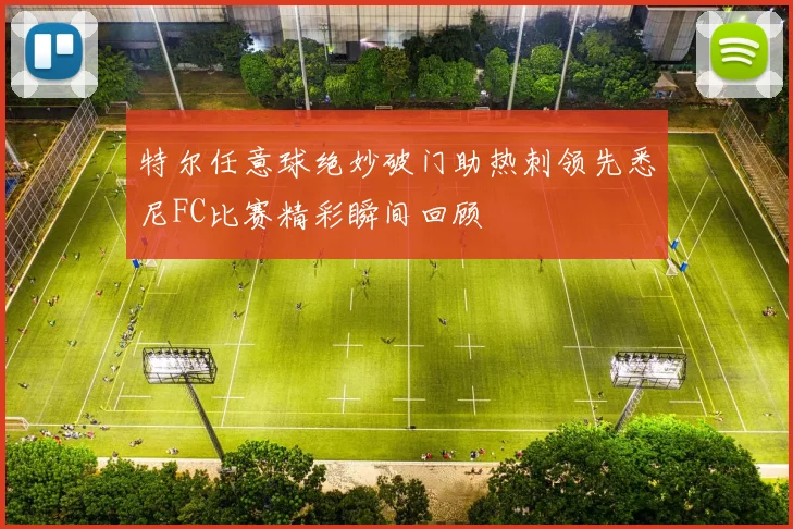 特尔任意球绝妙破门助热刺领先悉尼FC比赛精彩瞬间回顾