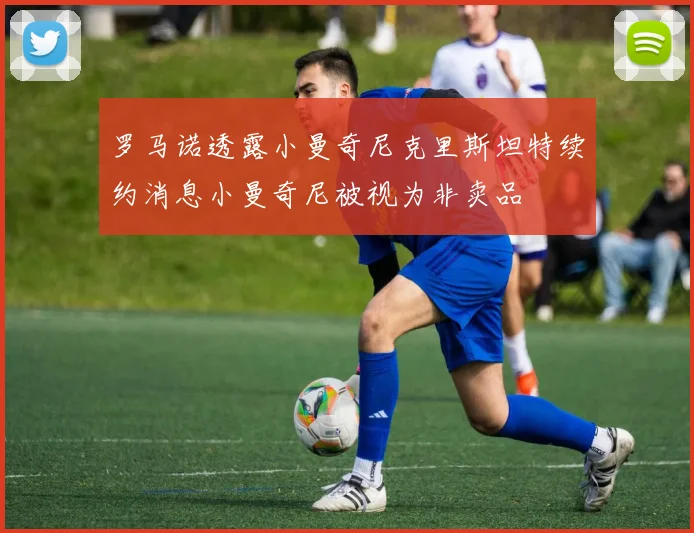 罗马诺透露小曼奇尼克里斯坦特续约消息小曼奇尼被视为非卖品