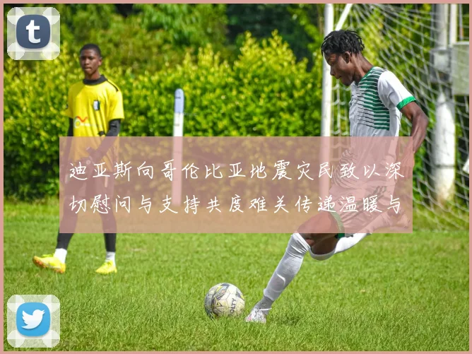 迪亚斯向哥伦比亚地震灾民致以深切慰问与支持共度难关传递温暖与力量