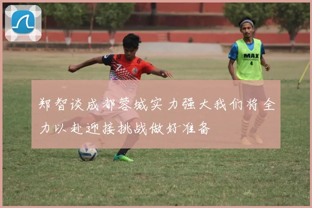 郑智谈成都蓉城实力强大我们将全力以赴迎接挑战做好准备