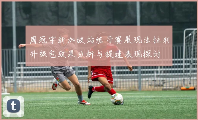 周冠宇新加坡站练习赛展现法拉利升级包效果分析与提速表现探讨